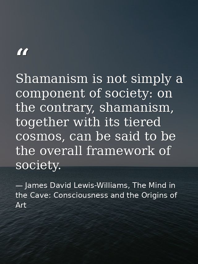 Shamanism is not simply a component of society: on the contrary, shamanism, together with its tiered cosmos, can be said — James David Lewis-Williams, The Mind in the Cave: Consciousness and the Origins of Art