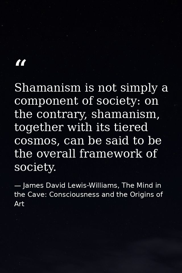 Shamanism is not simply a component of society: on the contrary, shamanism, together with its tiered cosmos, can be said — James David Lewis-Williams, The Mind in the Cave: Consciousness and the Origins of Art