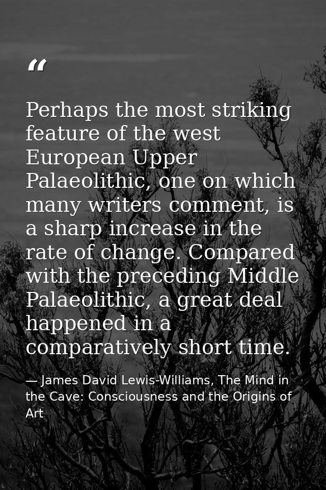 Perhaps the most striking feature of the west European Upper Palaeolithic, one on which many writers comment, is a sharp — James David Lewis-Williams, The Mind in the Cave: Consciousness and the Origins of Art