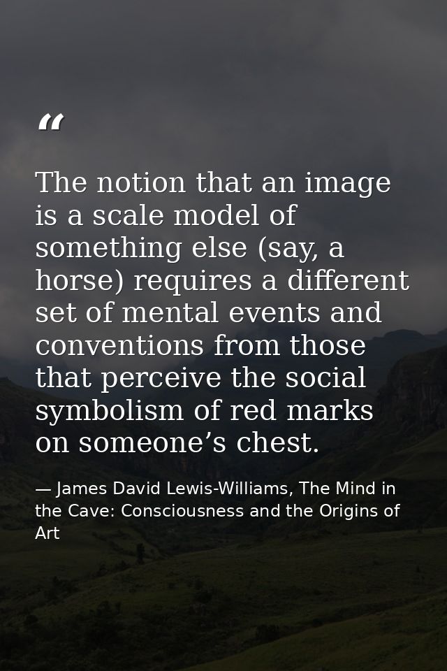 The notion that an image is a scale model of something else (say, a horse) requires a different set of mental events and — James David Lewis-Williams, The Mind in the Cave: Consciousness and the Origins of Art