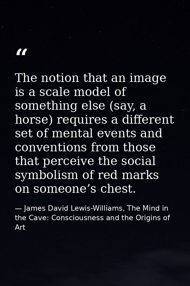 The notion that an image is a scale model of something else (say, a horse) requires a different set of mental events and — James David Lewis-Williams, The Mind in the Cave: Consciousness and the Origins of Art