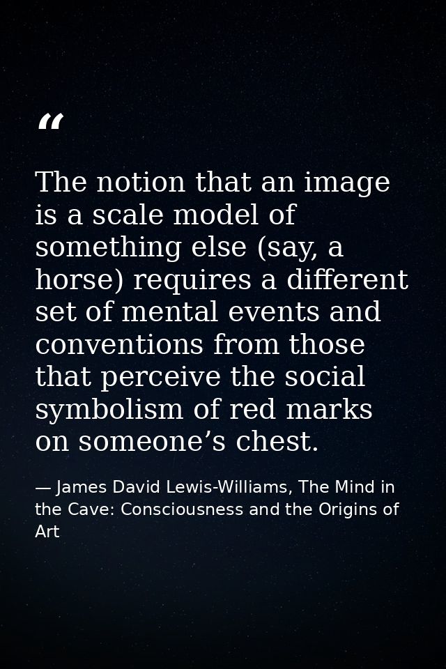 The notion that an image is a scale model of something else (say, a horse) requires a different set of mental events and — James David Lewis-Williams, The Mind in the Cave: Consciousness and the Origins of Art