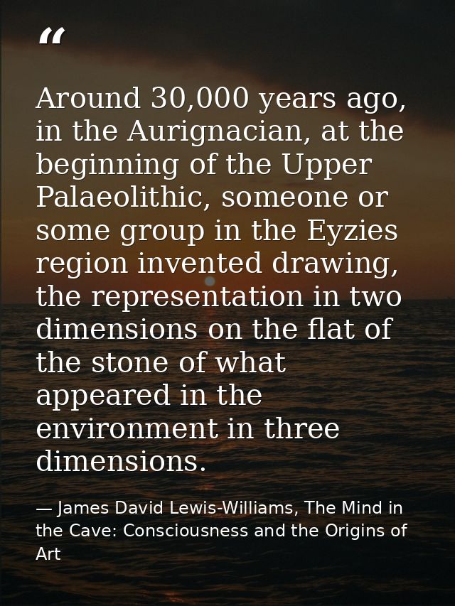 Around 30,000 years ago, in the Aurignacian, at the beginning of the Upper Palaeolithic, someone or some group in the Ey — James David Lewis-Williams, The Mind in the Cave: Consciousness and the Origins of Art
