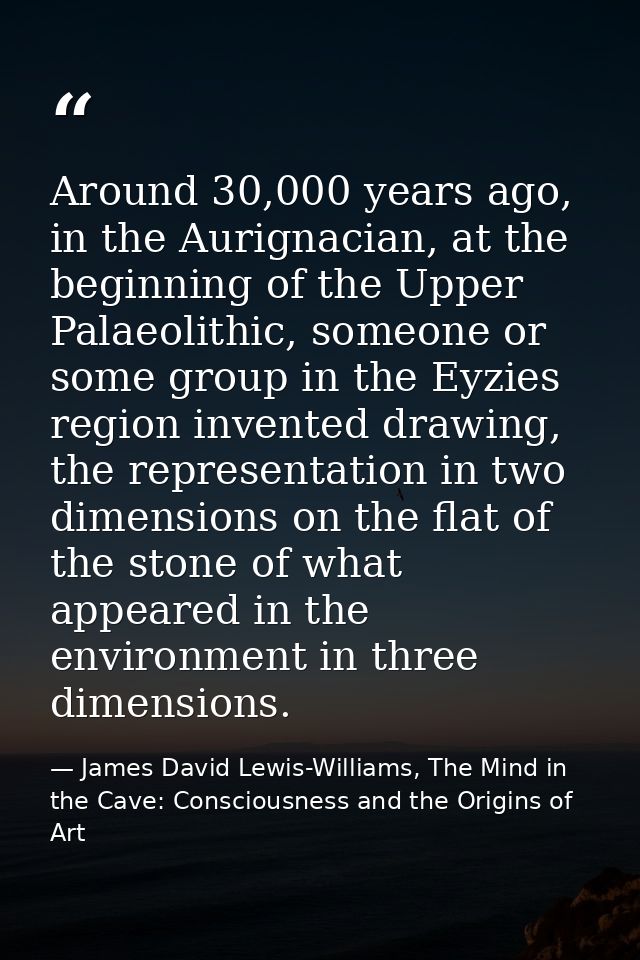 Around 30,000 years ago, in the Aurignacian, at the beginning of the Upper Palaeolithic, someone or some group in the Ey — James David Lewis-Williams, The Mind in the Cave: Consciousness and the Origins of Art