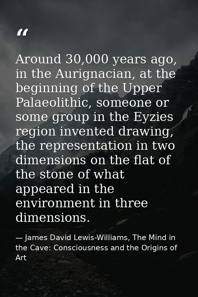 Around 30,000 years ago, in the Aurignacian, at the beginning of the Upper Palaeolithic, someone or some group in the Ey — James David Lewis-Williams, The Mind in the Cave: Consciousness and the Origins of Art