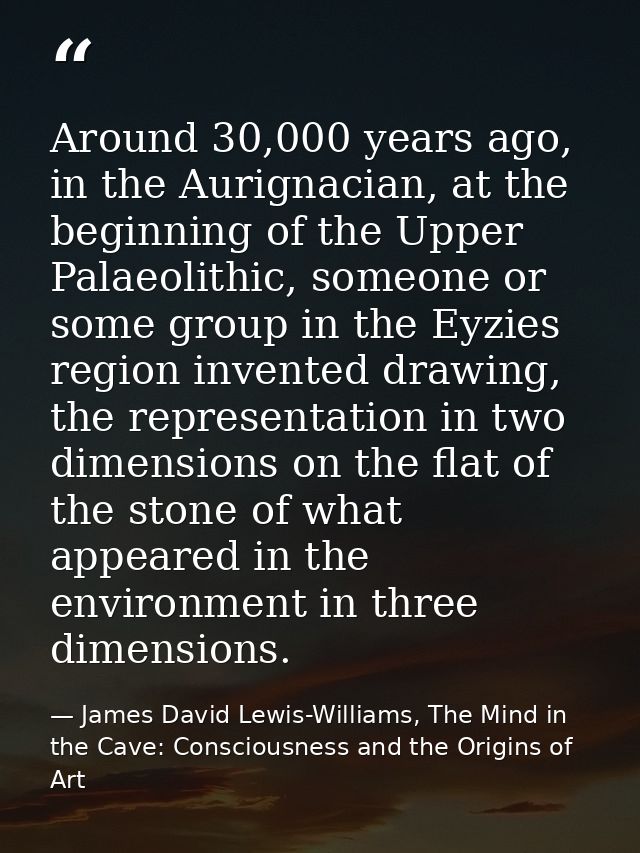 Around 30,000 years ago, in the Aurignacian, at the beginning of the Upper Palaeolithic, someone or some group in the Ey — James David Lewis-Williams, The Mind in the Cave: Consciousness and the Origins of Art