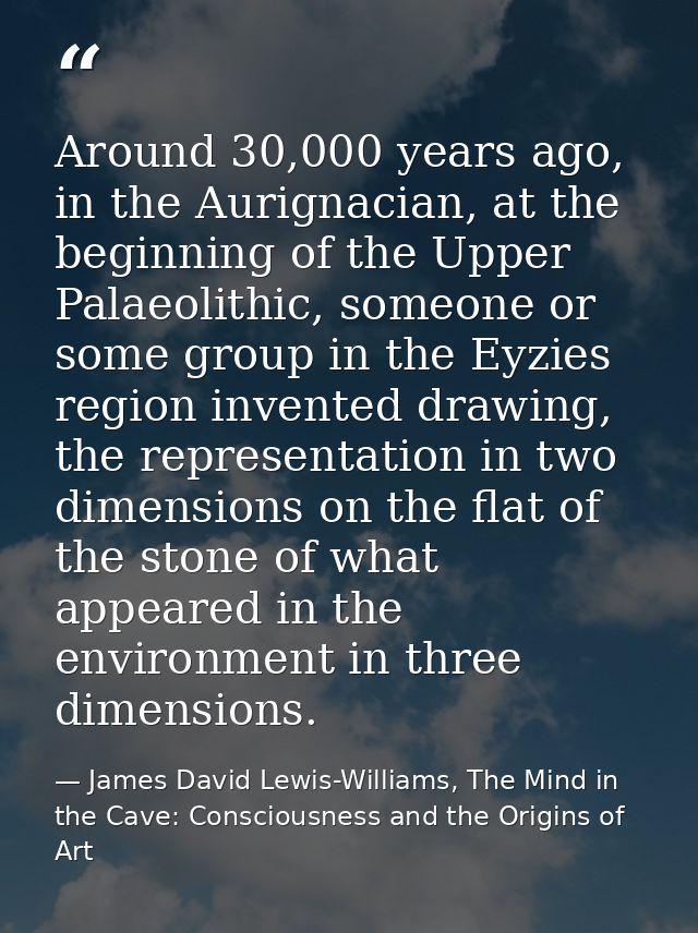 Around 30,000 years ago, in the Aurignacian, at the beginning of the Upper Palaeolithic, someone or some group in the Ey — James David Lewis-Williams, The Mind in the Cave: Consciousness and the Origins of Art