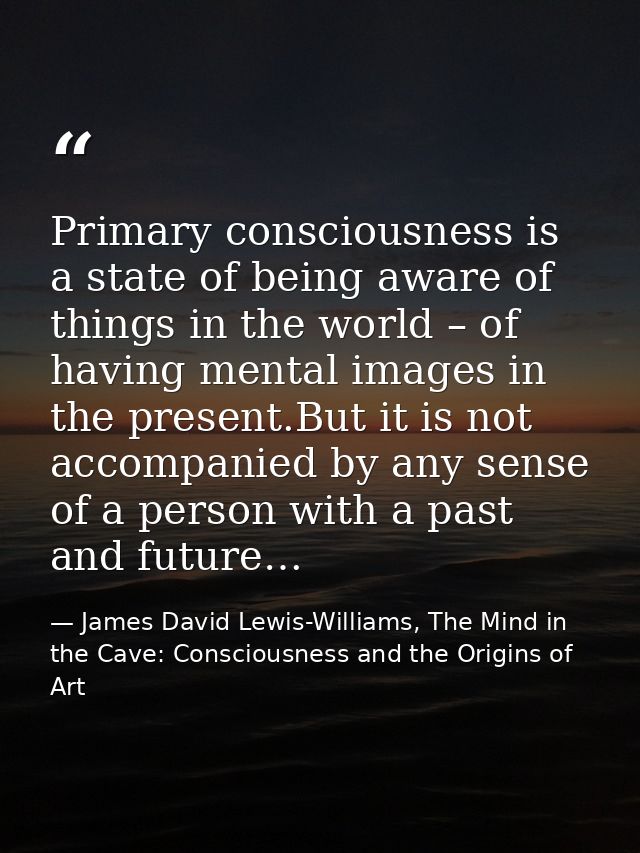 Primary consciousness is a state of being aware of things in the world – of having mental images in the present.But it i — James David Lewis-Williams, The Mind in the Cave: Consciousness and the Origins of Art