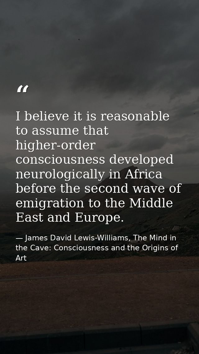 I believe it is reasonable to assume that higher-order consciousness developed neurologically in Africa before the secon — James David Lewis-Williams, The Mind in the Cave: Consciousness and the Origins of Art