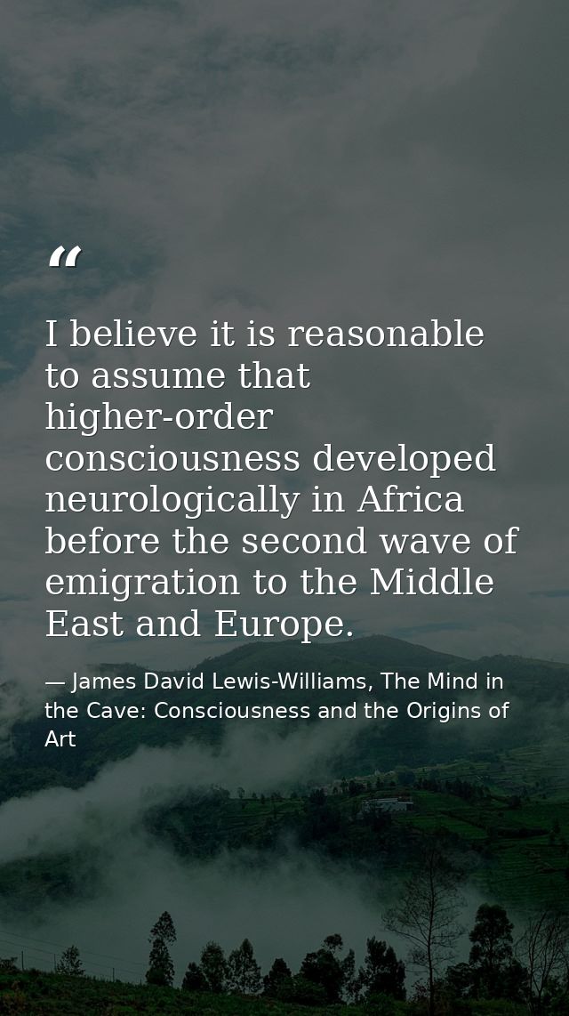 I believe it is reasonable to assume that higher-order consciousness developed neurologically in Africa before the secon — James David Lewis-Williams, The Mind in the Cave: Consciousness and the Origins of Art