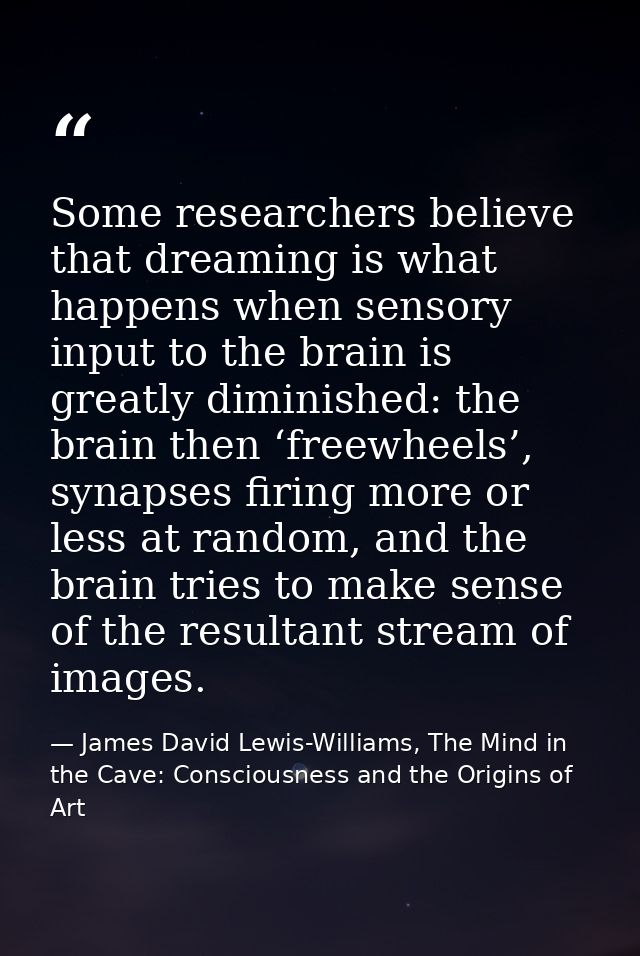Some researchers believe that dreaming is what happens when sensory input to the brain is greatly diminished: the brain  — James David Lewis-Williams, The Mind in the Cave: Consciousness and the Origins of Art