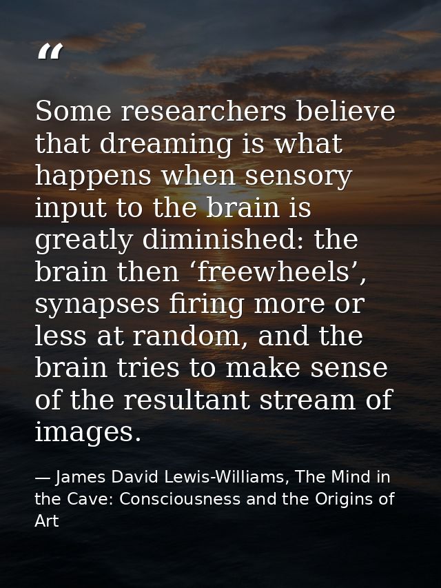 Some researchers believe that dreaming is what happens when sensory input to the brain is greatly diminished: the brain  — James David Lewis-Williams, The Mind in the Cave: Consciousness and the Origins of Art