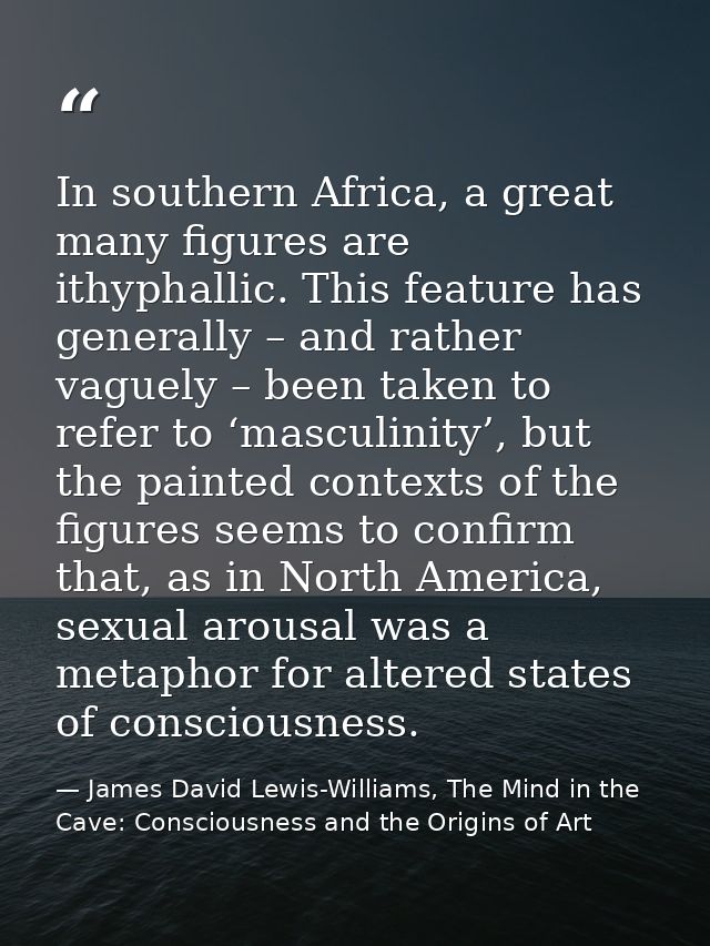 In southern Africa, a great many figures are ithyphallic. This feature has generally – and rather vaguely – been taken t — James David Lewis-Williams, The Mind in the Cave: Consciousness and the Origins of Art