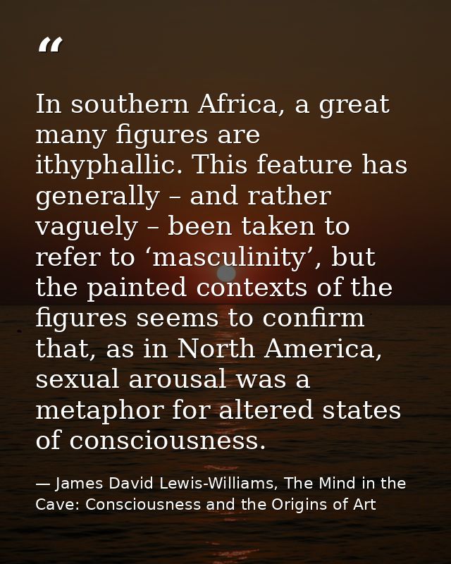 In southern Africa, a great many figures are ithyphallic. This feature has generally – and rather vaguely – been taken t — James David Lewis-Williams, The Mind in the Cave: Consciousness and the Origins of Art