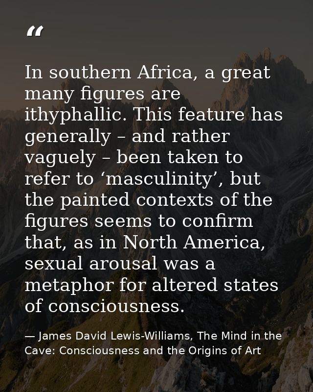 In southern Africa, a great many figures are ithyphallic. This feature has generally – and rather vaguely – been taken t — James David Lewis-Williams, The Mind in the Cave: Consciousness and the Origins of Art