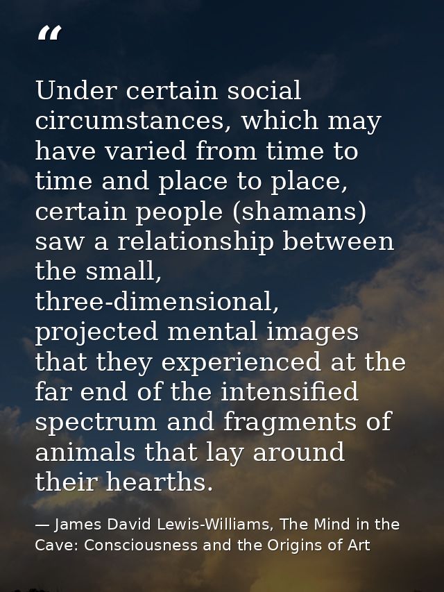 Under certain social circumstances, which may have varied from time to time and place to place, certain people (shamans) — James David Lewis-Williams, The Mind in the Cave: Consciousness and the Origins of Art