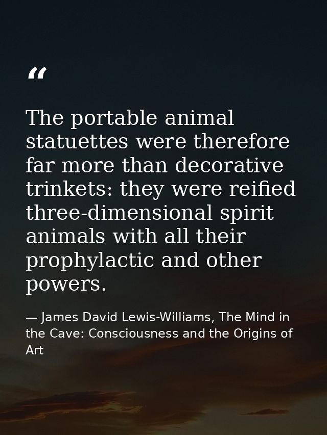 The portable animal statuettes were therefore far more than decorative trinkets: they were reified three-dimensional spi — James David Lewis-Williams, The Mind in the Cave: Consciousness and the Origins of Art