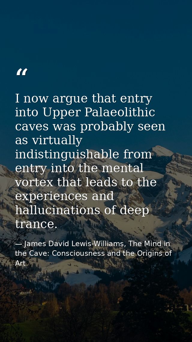 I now argue that entry into Upper Palaeolithic caves was probably seen as virtually indistinguishable from entry into th — James David Lewis-Williams, The Mind in the Cave: Consciousness and the Origins of Art
