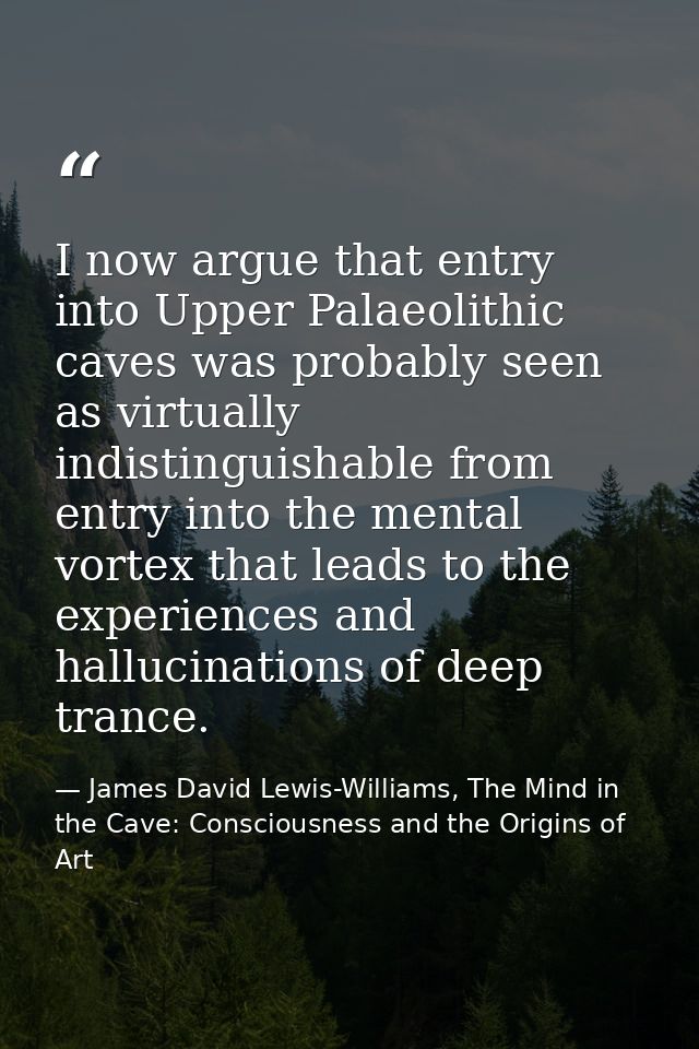 I now argue that entry into Upper Palaeolithic caves was probably seen as virtually indistinguishable from entry into th — James David Lewis-Williams, The Mind in the Cave: Consciousness and the Origins of Art