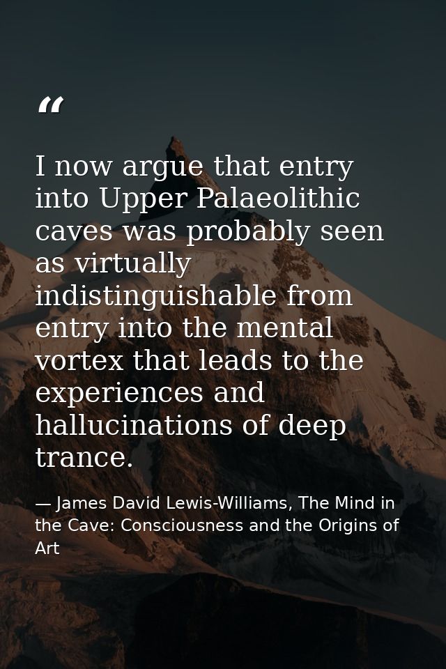 I now argue that entry into Upper Palaeolithic caves was probably seen as virtually indistinguishable from entry into th — James David Lewis-Williams, The Mind in the Cave: Consciousness and the Origins of Art