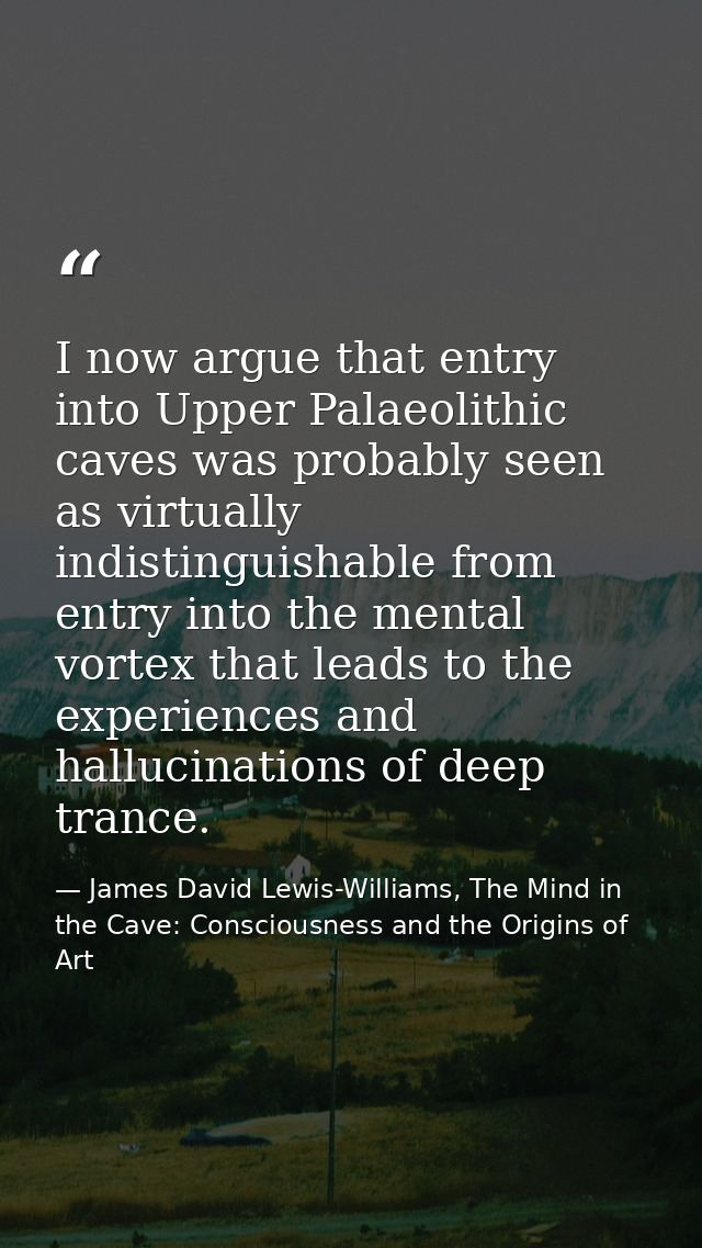 I now argue that entry into Upper Palaeolithic caves was probably seen as virtually indistinguishable from entry into th — James David Lewis-Williams, The Mind in the Cave: Consciousness and the Origins of Art