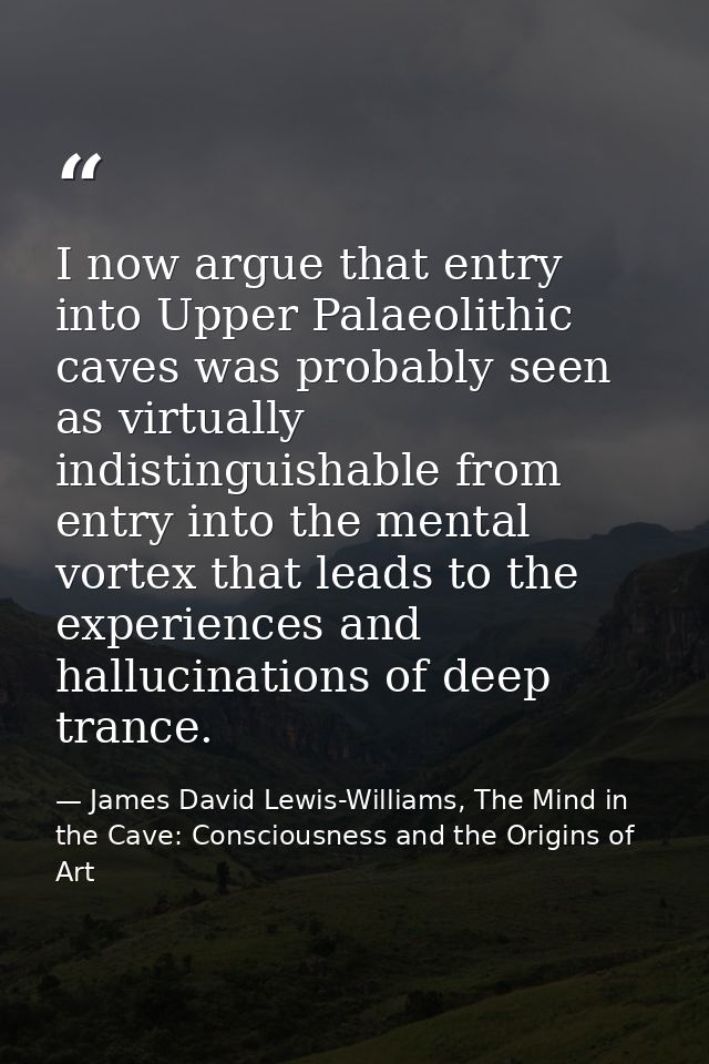 I now argue that entry into Upper Palaeolithic caves was probably seen as virtually indistinguishable from entry into th — James David Lewis-Williams, The Mind in the Cave: Consciousness and the Origins of Art
