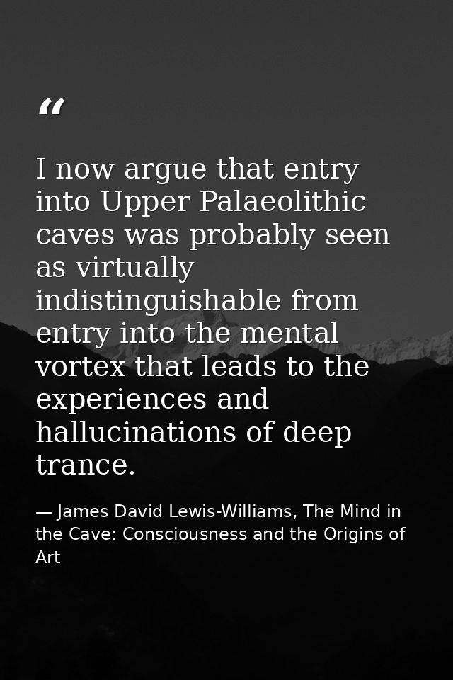 I now argue that entry into Upper Palaeolithic caves was probably seen as virtually indistinguishable from entry into th — James David Lewis-Williams, The Mind in the Cave: Consciousness and the Origins of Art