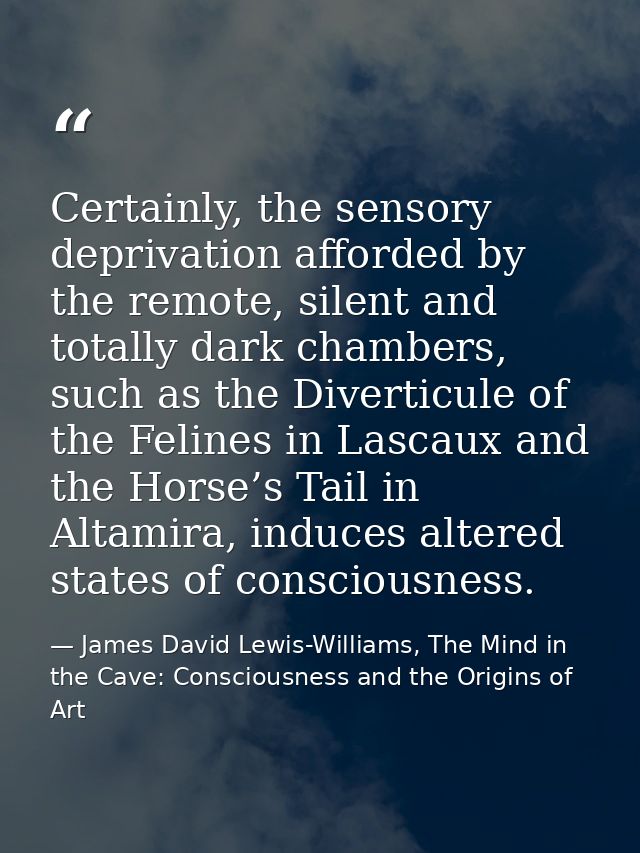 Certainly, the sensory deprivation afforded by the remote, silent and totally dark chambers, such as the Diverticule of  — James David Lewis-Williams, The Mind in the Cave: Consciousness and the Origins of Art