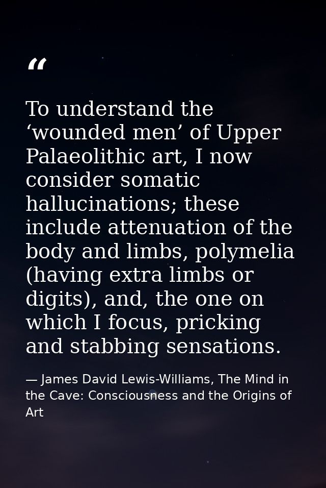 To understand the ‘wounded men’ of Upper Palaeolithic art, I now consider somatic hallucinations; these include attenuat — James David Lewis-Williams, The Mind in the Cave: Consciousness and the Origins of Art