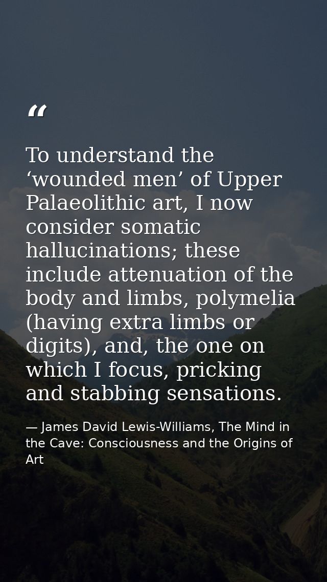 To understand the ‘wounded men’ of Upper Palaeolithic art, I now consider somatic hallucinations; these include attenuat — James David Lewis-Williams, The Mind in the Cave: Consciousness and the Origins of Art