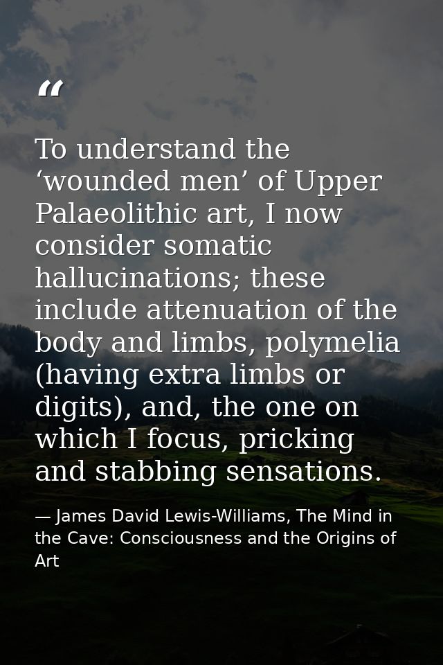 To understand the ‘wounded men’ of Upper Palaeolithic art, I now consider somatic hallucinations; these include attenuat — James David Lewis-Williams, The Mind in the Cave: Consciousness and the Origins of Art