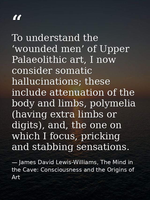 To understand the ‘wounded men’ of Upper Palaeolithic art, I now consider somatic hallucinations; these include attenuat — James David Lewis-Williams, The Mind in the Cave: Consciousness and the Origins of Art