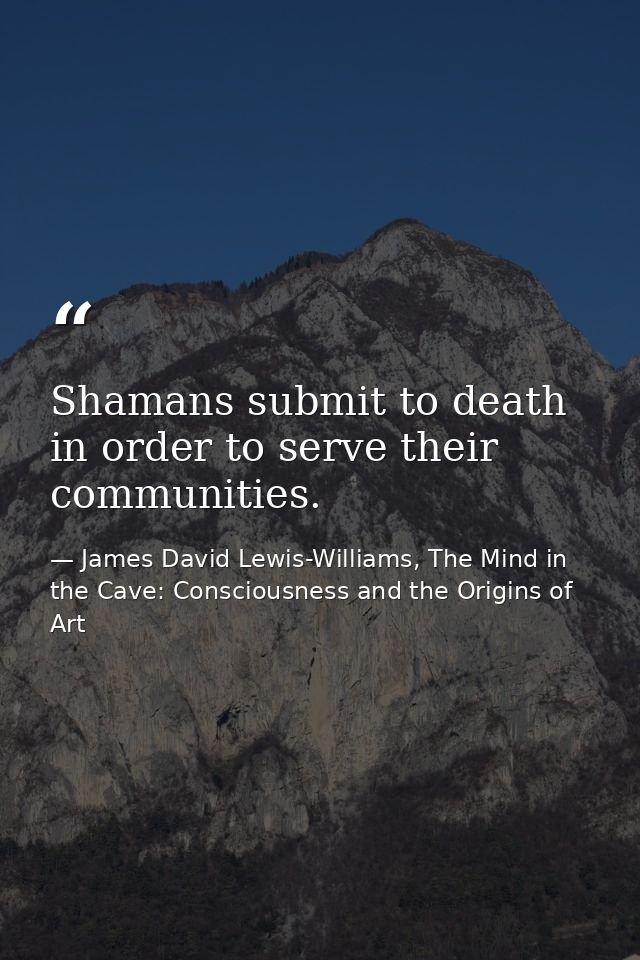 Shamans submit to death in order to serve their communities. — James David Lewis-Williams, The Mind in the Cave: Consciousness and the Origins of Art