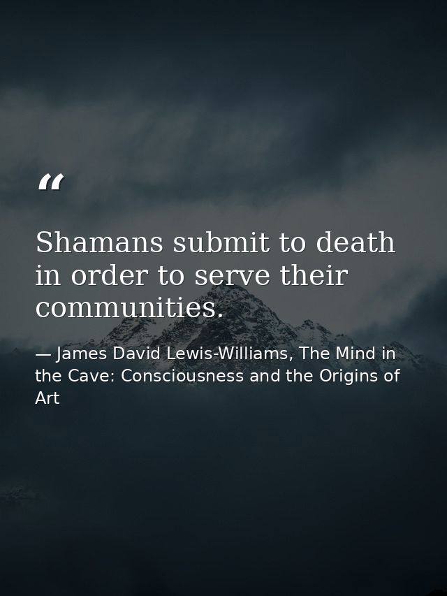 Shamans submit to death in order to serve their communities. — James David Lewis-Williams, The Mind in the Cave: Consciousness and the Origins of Art