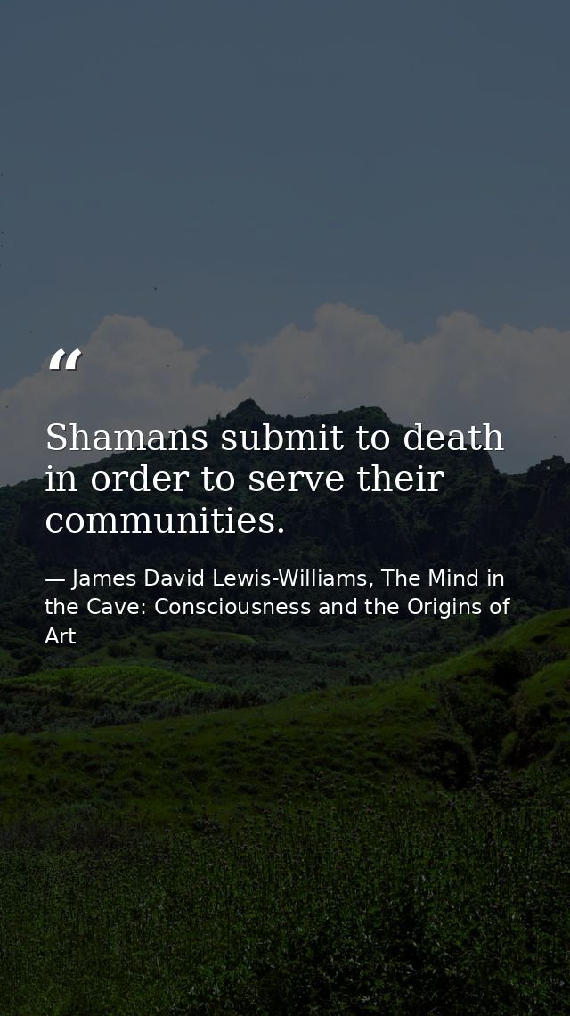 Shamans submit to death in order to serve their communities. — James David Lewis-Williams, The Mind in the Cave: Consciousness and the Origins of Art