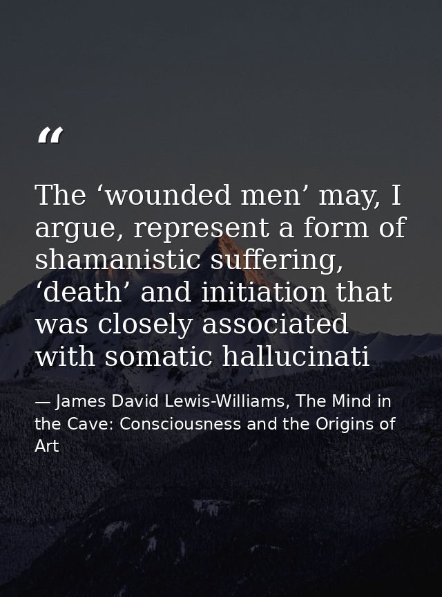 The ‘wounded men’ may, I argue, represent a form of shamanistic suffering, ‘death’ and initiation that was closely assoc — James David Lewis-Williams, The Mind in the Cave: Consciousness and the Origins of Art