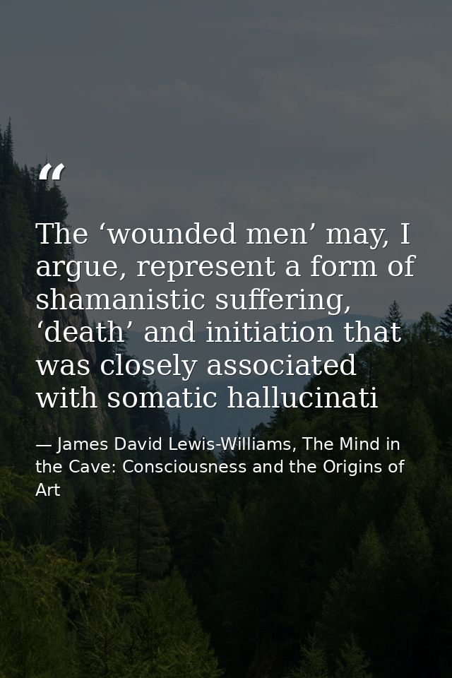 The ‘wounded men’ may, I argue, represent a form of shamanistic suffering, ‘death’ and initiation that was closely assoc — James David Lewis-Williams, The Mind in the Cave: Consciousness and the Origins of Art