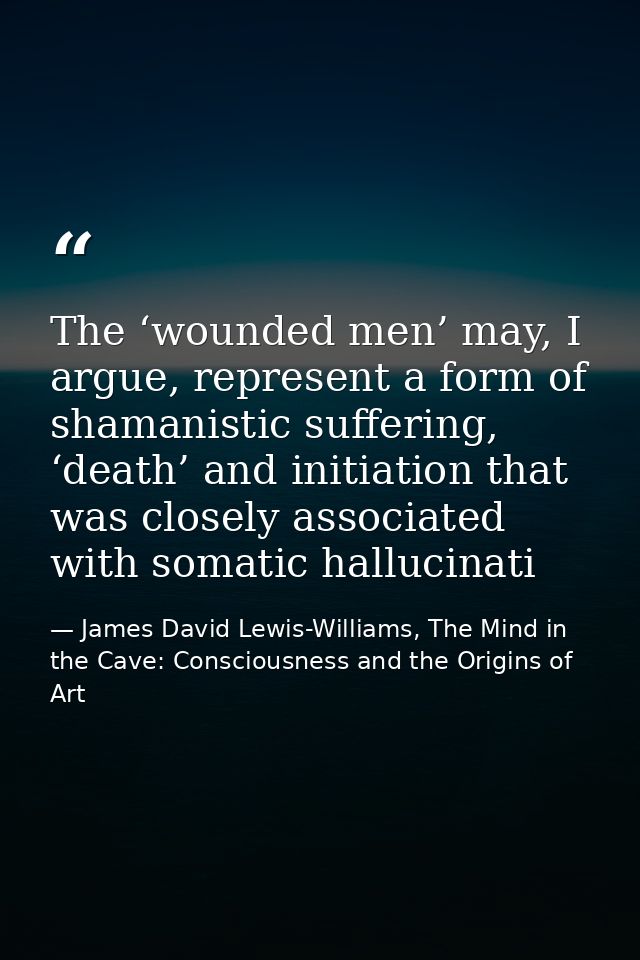 The ‘wounded men’ may, I argue, represent a form of shamanistic suffering, ‘death’ and initiation that was closely assoc — James David Lewis-Williams, The Mind in the Cave: Consciousness and the Origins of Art