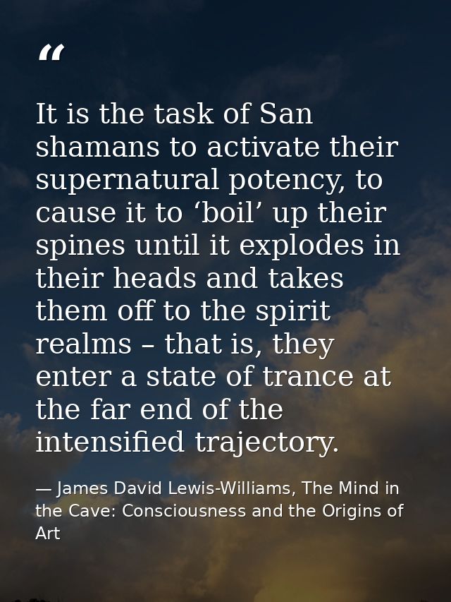 It is the task of San shamans to activate their supernatural potency, to cause it to ‘boil’ up their spines until it exp — James David Lewis-Williams, The Mind in the Cave: Consciousness and the Origins of Art