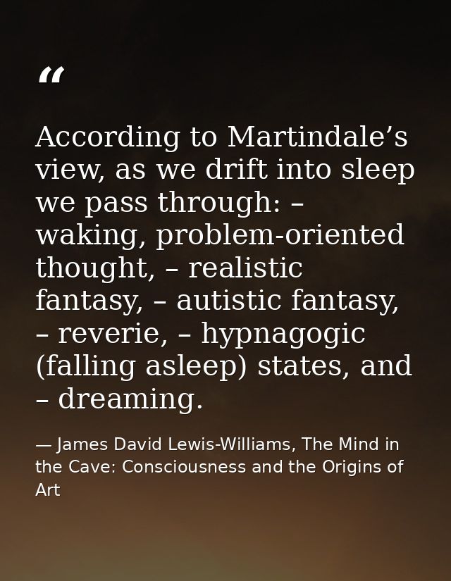 According to Martindale’s view, as we drift into sleep we pass through: – waking, problem-oriented thought, – realistic  — James David Lewis-Williams, The Mind in the Cave: Consciousness and the Origins of Art