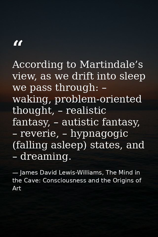 According to Martindale’s view, as we drift into sleep we pass through: – waking, problem-oriented thought, – realistic  — James David Lewis-Williams, The Mind in the Cave: Consciousness and the Origins of Art