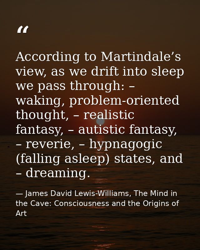 According to Martindale’s view, as we drift into sleep we pass through: – waking, problem-oriented thought, – realistic  — James David Lewis-Williams, The Mind in the Cave: Consciousness and the Origins of Art