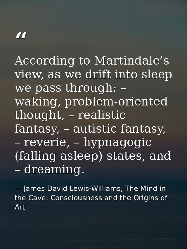 According to Martindale’s view, as we drift into sleep we pass through: – waking, problem-oriented thought, – realistic  — James David Lewis-Williams, The Mind in the Cave: Consciousness and the Origins of Art