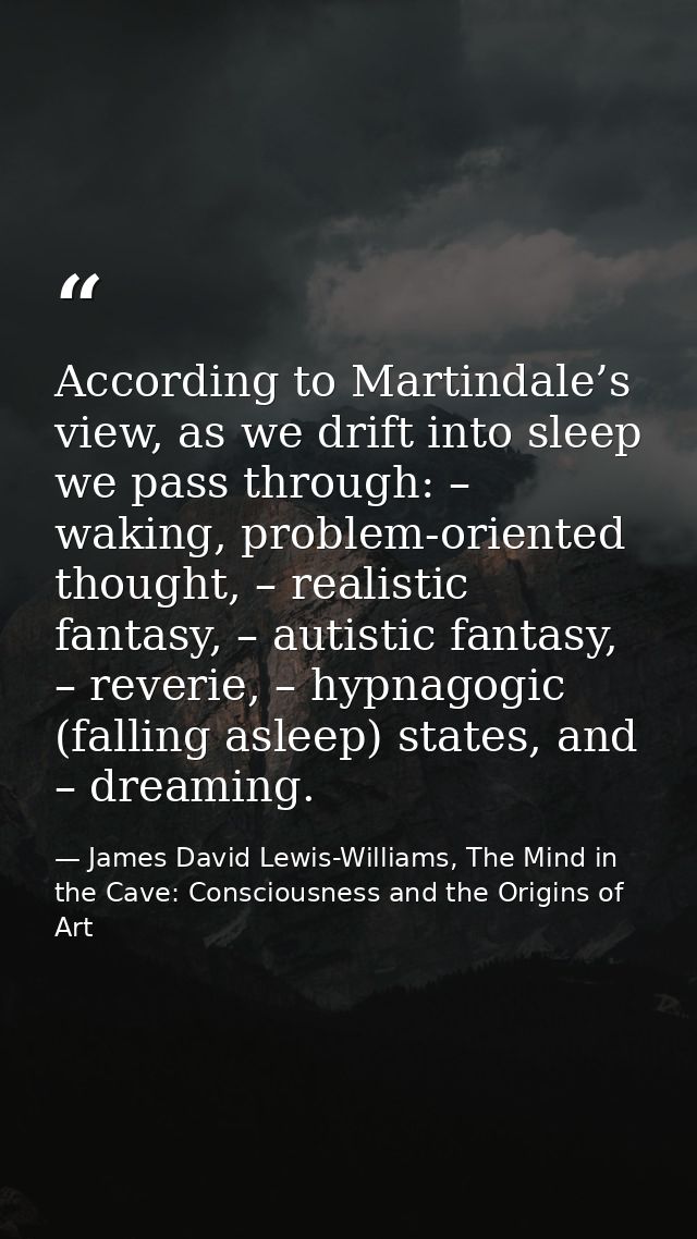 According to Martindale’s view, as we drift into sleep we pass through: – waking, problem-oriented thought, – realistic  — James David Lewis-Williams, The Mind in the Cave: Consciousness and the Origins of Art