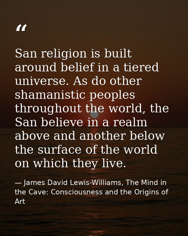 San religion is built around belief in a tiered universe. As do other shamanistic peoples throughout the world, the San  — James David Lewis-Williams, The Mind in the Cave: Consciousness and the Origins of Art