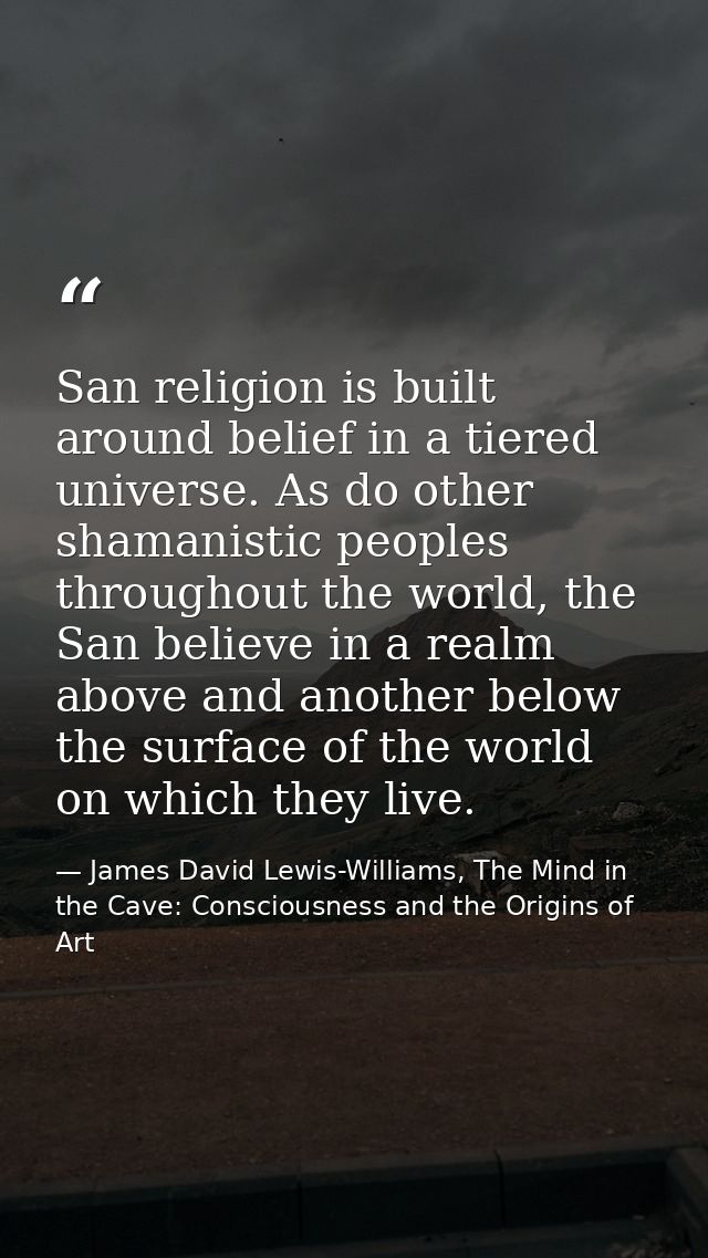 San religion is built around belief in a tiered universe. As do other shamanistic peoples throughout the world, the San  — James David Lewis-Williams, The Mind in the Cave: Consciousness and the Origins of Art
