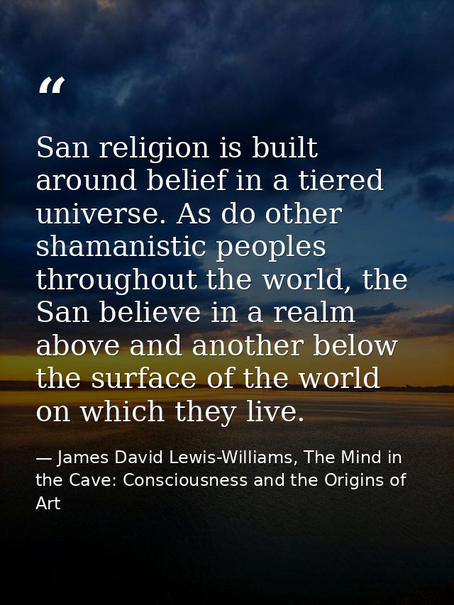 San religion is built around belief in a tiered universe. As do other shamanistic peoples throughout the world, the San  — James David Lewis-Williams, The Mind in the Cave: Consciousness and the Origins of Art