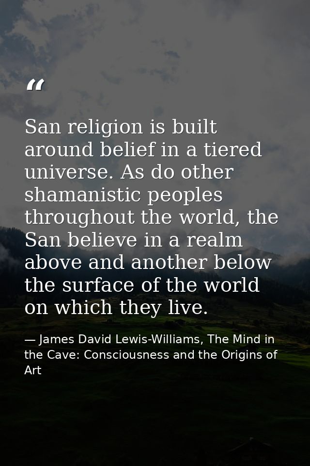 San religion is built around belief in a tiered universe. As do other shamanistic peoples throughout the world, the San  — James David Lewis-Williams, The Mind in the Cave: Consciousness and the Origins of Art