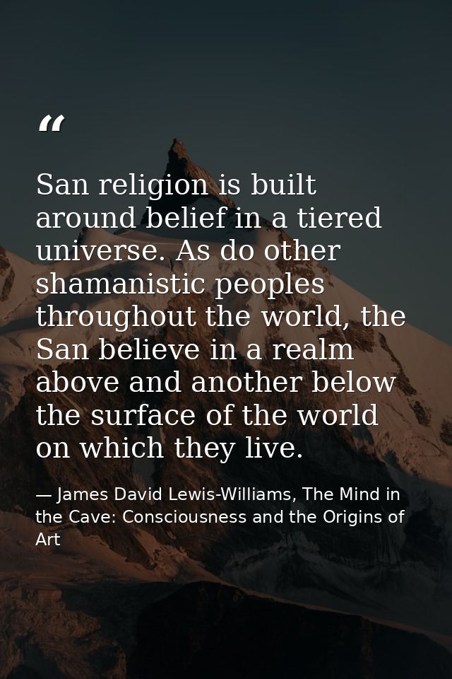 San religion is built around belief in a tiered universe. As do other shamanistic peoples throughout the world, the San  — James David Lewis-Williams, The Mind in the Cave: Consciousness and the Origins of Art
