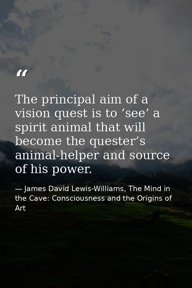 The principal aim of a vision quest is to ‘see’ a spirit animal that will become the quester’s animal-helper and source  — James David Lewis-Williams, The Mind in the Cave: Consciousness and the Origins of Art